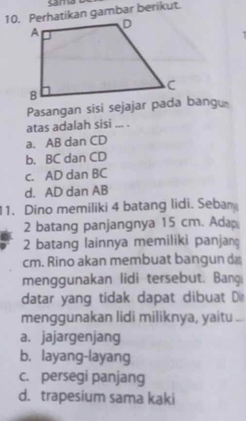 Perhatikan gambar berikut.
Pasangan sisi sejajar pada bangu
atas adalah sisi ... .
a. AB dan CD
b. BC dan CD
c. AD dan BC
d. AD dan AB
11. Dino memiliki 4 batang lidi. Sebam
2 batang panjangnya 15 cm. Ada
2 batang lainnya memiliki panjang
cm. Rino akan membuat bangun d
menggunakan lidi tersebut. Bangi
datar yang tidak dapat dibuat Din
menggunakan lidi miliknya, yaitu ...
a. jajargenjang
b. layang-layang
c. persegi panjang
d. trapesium sama kaki