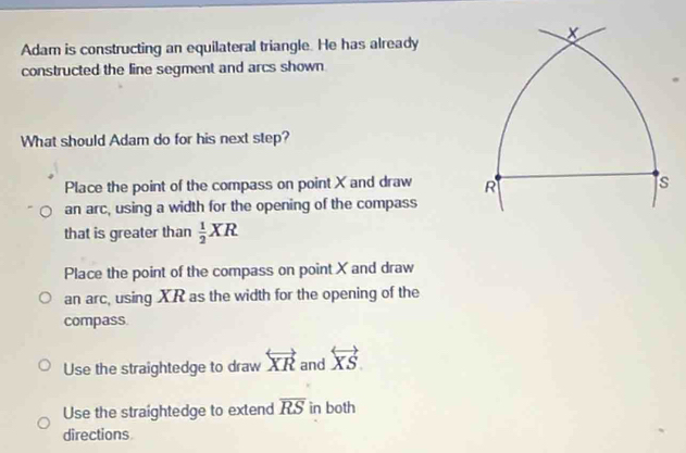 Adam is constructing an equilateral triangle. He has already
constructed the line segment and arcs shown
What should Adam do for his next step?
Place the point of the compass on point X and draw 
an arc, using a width for the opening of the compass
that is greater than  1/2 XR
Place the point of the compass on point X and draw
an arc, using XR as the width for the opening of the
compass
Use the straightedge to draw overleftrightarrow XR and overleftrightarrow XS.
Use the straightedge to extend overline RS in both
directions