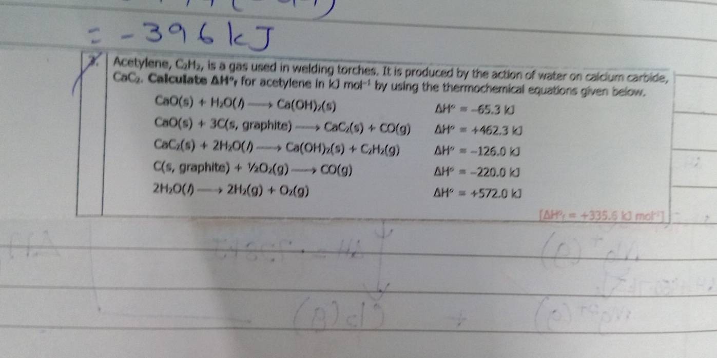 Acetylene, C_2H_2, is a gas used in welding torches. It is produced by the action of water on calcium carbide,
CaC_2. Calculats △ H° for acetylene in kJmol^(-1) by using the thermochemical equations given below.
CaO(s)+H_2O(l)to Ca(OH)_2(s)
△ H°=-65.3kJ
CaO(s)+3C(s,graphite)to CaC_2(s)+CO(g) △ H°=+462.3kJ
CaC_2(s)+2H_2O(l)to Ca(OH)_2(s)+C_2H_2(g) △ H^o=-126.0kJ
C(s,graphite)+1/2O_2(g)to CO(g)
△ H°=-220.0kJ
2H_2O(l)to 2H_2(g)+O_2(g)
△ H°=+572.0kJ
△ HP_f=+335.6kJmol^(-1)]