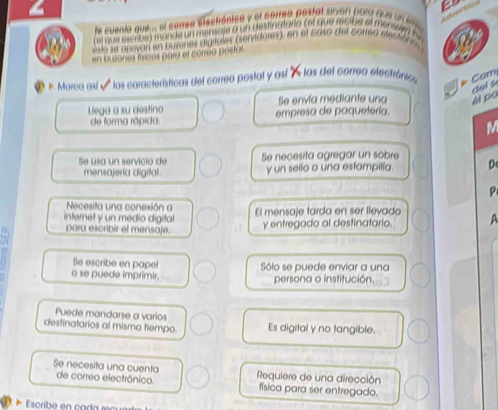 Te cuento que... el serree elestrónico y el correo postal sirven para qu u n 
el q escribe ) m ande n mensa je a un destinatario (el que recibe el ens e r 
esta se a pevan en buzenes digitales (servidores), en el caso del corre o electi a n 
en buzones lísicos para el correo postal. 
Marca así v las características del correo postal y así 7 las del correo electrónico, Com 
dol s 
Se envía mediante una ál po 
lega a su destino 
de forma rápida. empresa de paquetería. 
M 
Se usa un servicio de Se necesita agregar un sobre 
mensajería digital. y un sello o una estampilla. D 
P 
Necesita una conexión a 
internet y un medio digital El mensaje tarda en ser llevado 
para escribir el mensaje. y entregado al destinatario. A 
Se escribe en papel Sólo se puede enviar a una 
o se puede imprimir. 
persona o institución. 
Puede mandarse a varios 
destinatarios al mismo tiempo. Es digital y no tangible. 
Se necesita una cuenta Requiere de una dirección 
de correo electrônico. física para ser entregado. 
Escribe en cada m cu a