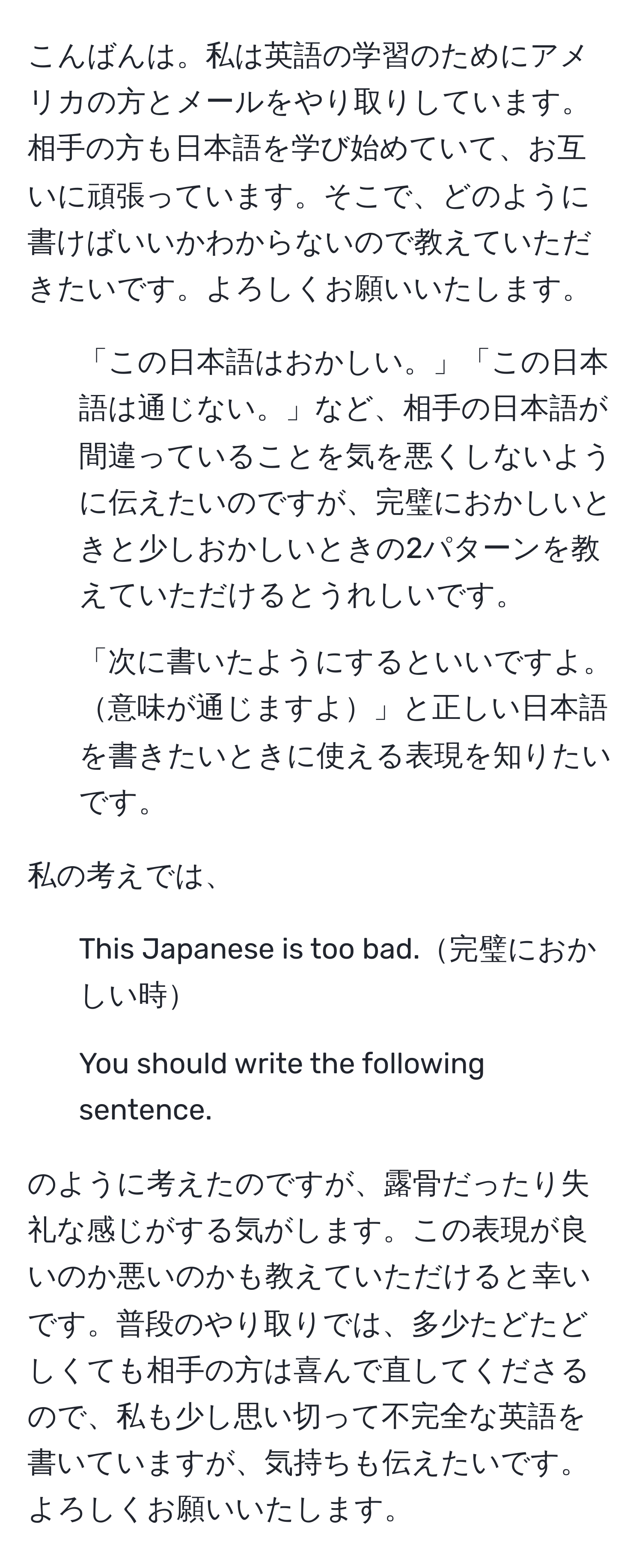 こんばんは。私は英語の学習のためにアメリカの方とメールをやり取りしています。相手の方も日本語を学び始めていて、お互いに頑張っています。そこで、どのように書けばいいかわからないので教えていただきたいです。よろしくお願いいたします。  
1. 「この日本語はおかしい。」「この日本語は通じない。」など、相手の日本語が間違っていることを気を悪くしないように伝えたいのですが、完璧におかしいときと少しおかしいときの2パターンを教えていただけるとうれしいです。  
2. 「次に書いたようにするといいですよ。意味が通じますよ」と正しい日本語を書きたいときに使える表現を知りたいです。

私の考えでは、  
1. This Japanese is too bad.完璧におかしい時  
2. You should write the following sentence.

のように考えたのですが、露骨だったり失礼な感じがする気がします。この表現が良いのか悪いのかも教えていただけると幸いです。普段のやり取りでは、多少たどたどしくても相手の方は喜んで直してくださるので、私も少し思い切って不完全な英語を書いていますが、気持ちも伝えたいです。よろしくお願いいたします。