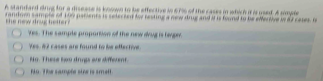 A standard drug for a disease is known to be effective in 67% s of the cases in which it is used. A simple
andom sample of 100 patients is selected for testing a new drug and it is found to be effective in # 2 cases. Is
h w ru g b et t e
Yes. The sample proportion of the new drug is larger.
Yes, 82 cases are found to be effective.
No. These two drugs are different.
No. The sample size is small.