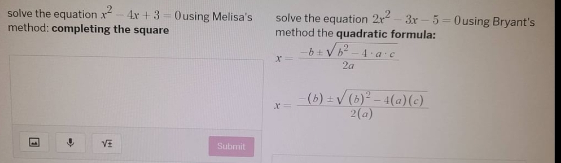 solve the equation x^2-4x+3=0 using Melisa's solve the equation 2x^2-3x-5=0 using Bryant's 
method: completing the square method the quadratic formula:
x= (-b± sqrt(b^2-4· a· c))/2a 
x=frac -(b)± sqrt((b)^2)-4(a)(c)2(a)
sqrt(± )
Submit