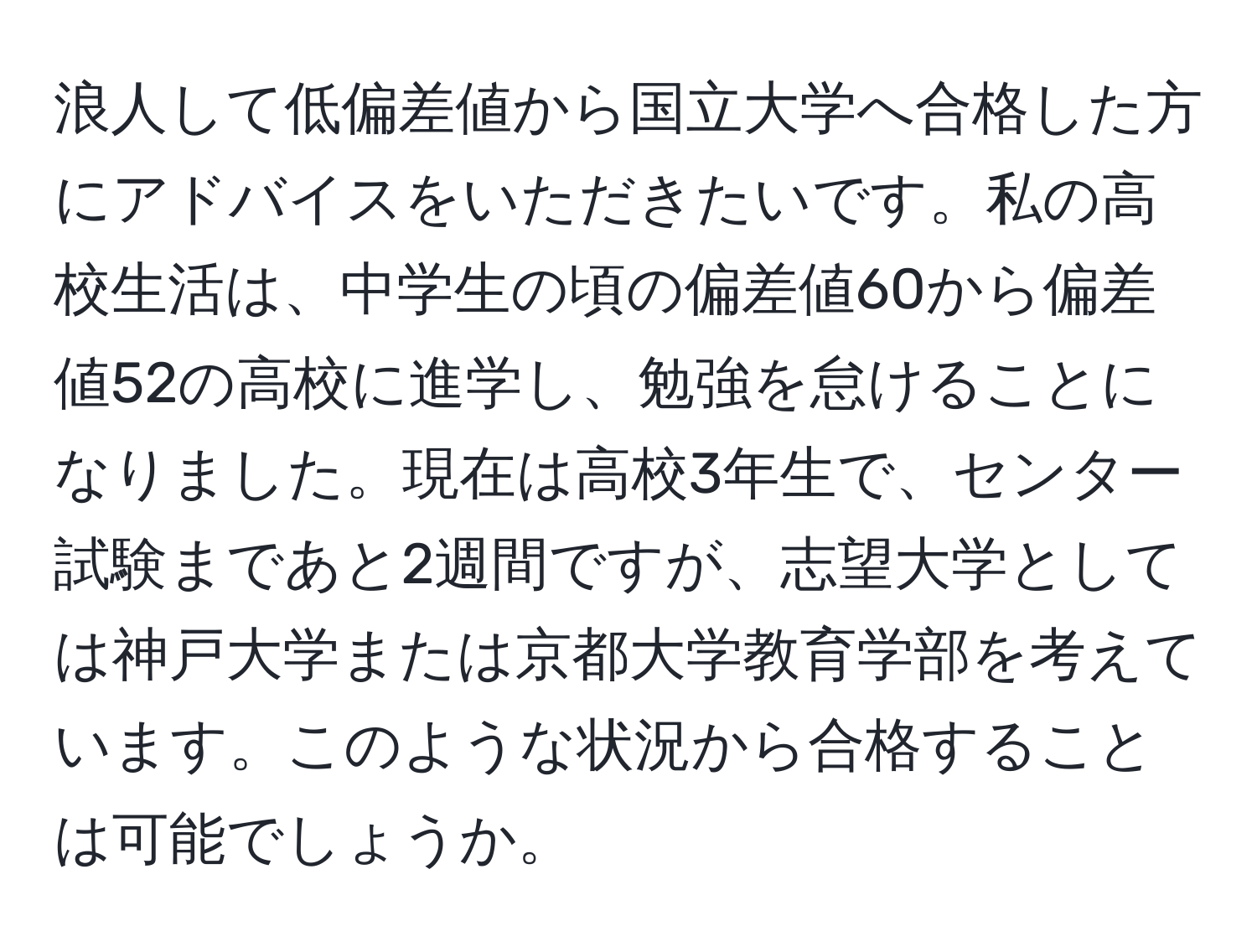 浪人して低偏差値から国立大学へ合格した方にアドバイスをいただきたいです。私の高校生活は、中学生の頃の偏差値60から偏差値52の高校に進学し、勉強を怠けることになりました。現在は高校3年生で、センター試験まであと2週間ですが、志望大学としては神戸大学または京都大学教育学部を考えています。このような状況から合格することは可能でしょうか。