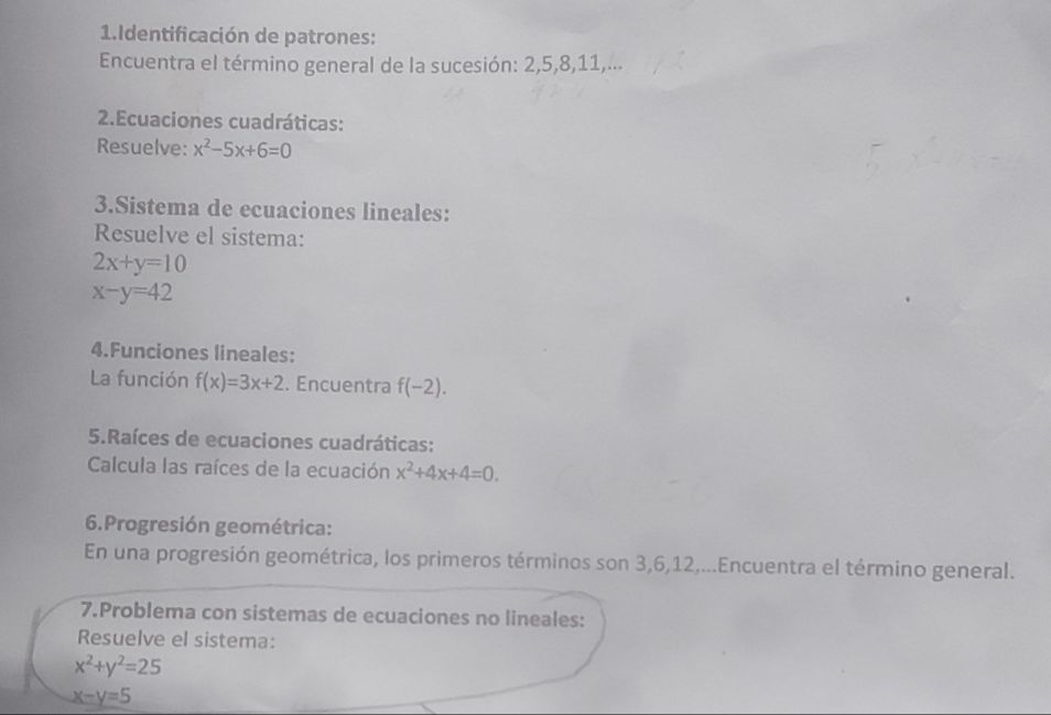 Identificación de patrones: 
Encuentra el término general de la sucesión: 2, 5, 8, 11,... 
2.Ecuaciones cuadráticas: 
Resuelve: x^2-5x+6=0
3.Sistema de ecuaciones lineales: 
Resuelve el sistema:
2x+y=10
x-y=42
4.Funciones lineales: 
La función f(x)=3x+2. Encuentra f(-2). 
5.Raíces de ecuaciones cuadráticas: 
Calcula las raíces de la ecuación x^2+4x+4=0. 
6.Progresión geométrica: 
En una progresión geométrica, los primeros términos son 3, 6, 12,...Encuentra el término general. 
7.Problema con sistemas de ecuaciones no lineales: 
Resuelve el sistema:
x^2+y^2=25
x-y=5