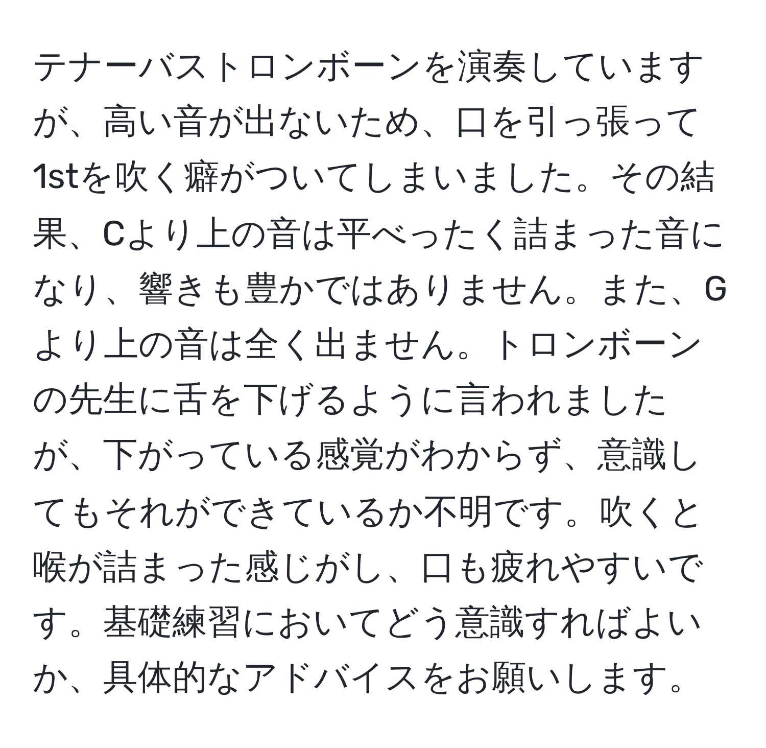 テナーバストロンボーンを演奏していますが、高い音が出ないため、口を引っ張って1stを吹く癖がついてしまいました。その結果、Cより上の音は平べったく詰まった音になり、響きも豊かではありません。また、Gより上の音は全く出ません。トロンボーンの先生に舌を下げるように言われましたが、下がっている感覚がわからず、意識してもそれができているか不明です。吹くと喉が詰まった感じがし、口も疲れやすいです。基礎練習においてどう意識すればよいか、具体的なアドバイスをお願いします。