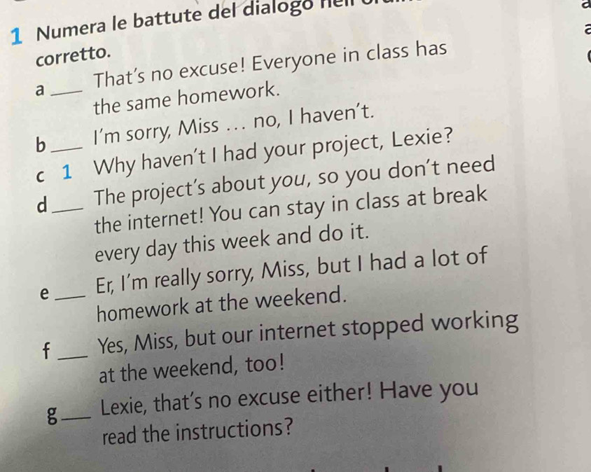 Numera le battute del dialogo hell 
corretto. 
a _That’s no excuse! Everyone in class has 
the same homework. 
b_ I’m sorry, Miss . .. no, I haven’t. 
c 1 Why haven't I had your project, Lexie? 
d_ The project’s about you, so you don't need 
the internet! You can stay in class at break 
every day this week and do it. 
e _Er, I'm really sorry, Miss, but I had a lot of 
homework at the weekend. 
f_ Yes, Miss, but our internet stopped working 
at the weekend, too! 
g_ Lexie, that’s no excuse either! Have you 
read the instructions?