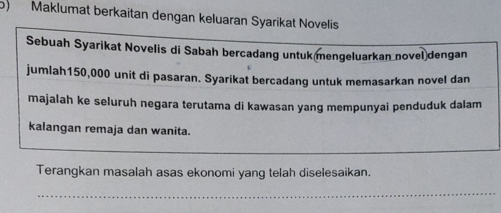 Maklumat berkaitan dengan keluaran Syarikat Novelis 
Sebuah Syarikat Novelis di Sabah bercadang untukmengeluarkan novel dengan 
jumlah150, 000 unit di pasaran. Syarikat bercadang untuk memasarkan novel dan 
majalah ke seluruh negara terutama di kawasan yang mempunyai penduduk dalam 
kalangan remaja dan wanita. 
_ 
_ 
_ 
Terangkan masalah asas ekonomi yang telah diselesaikan. 
_