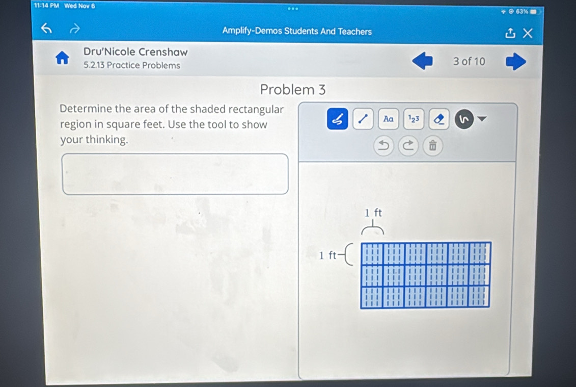 11:14 PM Wed Nov 6 
... 
@ 63%. 
Amplify-Demos Students And Teachers 
L 
Dru'Nicole Crenshaw 
5.2.13 Practice Problems 3 of 10 
Problem 3 
Determine the area of the shaded rectangular 
region in square feet. Use the tool to show 
Aa^12^3 
your thinking.
1 ft
1 ft