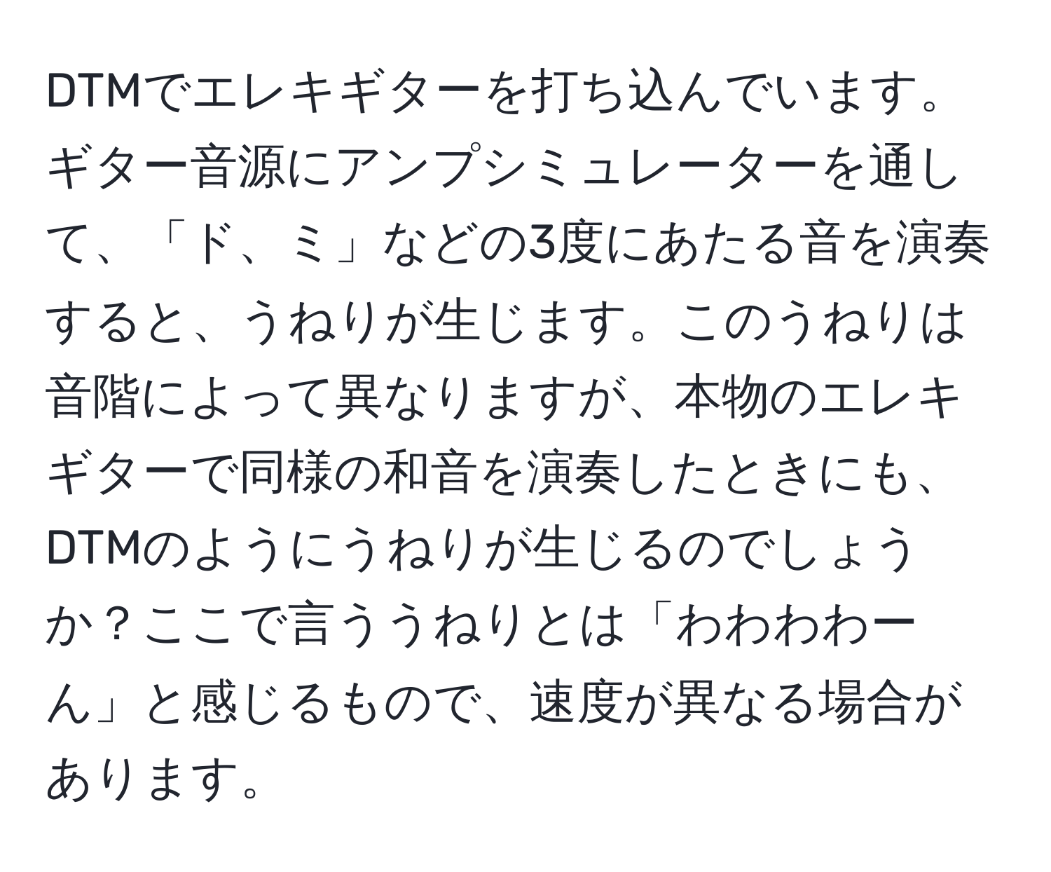 DTMでエレキギターを打ち込んでいます。ギター音源にアンプシミュレーターを通して、「ド、ミ」などの3度にあたる音を演奏すると、うねりが生じます。このうねりは音階によって異なりますが、本物のエレキギターで同様の和音を演奏したときにも、DTMのようにうねりが生じるのでしょうか？ここで言ううねりとは「わわわわーん」と感じるもので、速度が異なる場合があります。