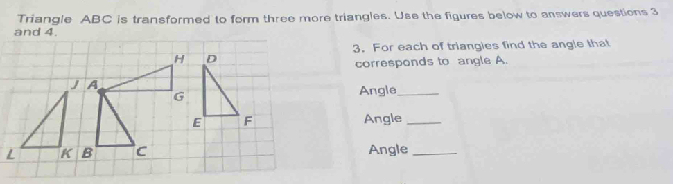 Triangle ABC is transformed to form three more triangles. Use the figures below to answers questions 3 
and 4. 
3. For each of triangles find the angle that
H D
corresponds to angle A. 
J A
G Angle_ 
E F Angle_ 
L K B C Angle_