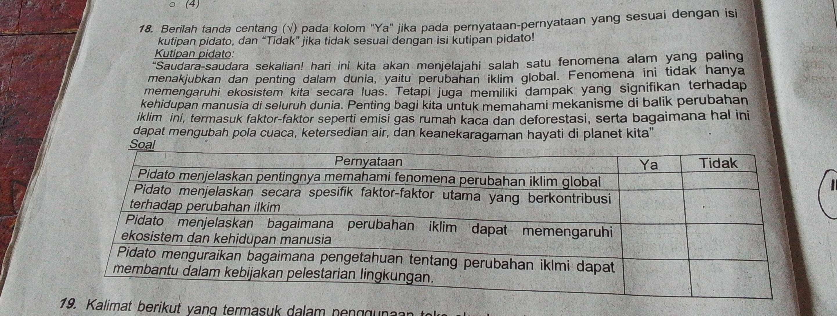 (4) 
18. Berilah tanda centang (√) pada kolom “Ya” jika pada pernyataan-pernyataan yang sesuai dengan isi 
kutipan pidato, dan “Tidak” jika tidak sesuai dengan isi kutipan pidato! behs 
Kutipan pidato: 
"Saudara-saudara sekalian! hari ini kita akan menjelajahi salah satu fenomena alam yang paling 
menakjubkan dan penting dalam dunia, yaitu perubahan iklim global. Fenomena ini tidak hanya 
memengaruhi ekosistem kita secara luas. Tetapi juga memiliki dampak yang signifikan terhadap 
kehidupan manusia di seluruh dunia. Penting bagi kita untuk memahami mekanisme di balik perubahan 
iklim ini, termasuk faktor-faktor seperti emisi gas rumah kaca dan deforestasi, serta bagaimana hal ini 
dapat mengubah pola cuaca, ketersedian air, dan keanekaragaman hayati di planet kita” 
mat beri y n ter s a a n