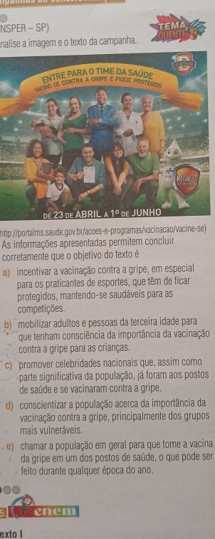 NSPER - SP)
TEMA
nalise a imager e o texto da campanha.
http://portalms.saude.gov.br/acoes-e-programas/vacinacao/vacine-se)
As informações apresentadas permitem concluir
corretamente que o objetivo do texto é
a) incentivar a vacinação contra a gripe, em especial
para os praticantes de esportes, que têm de ficar
protegidos, mantendo-se saudáveis para as
competições.
b) mobilizar adultos e pessoas da terceira idade para
que tenham consciência da importância da vacinação
contra a gripe para as crianças.
c) promover celebridades nacionais que, assim como
parte significativa da população, já foram aos postos
de saúde e se vacinaram contra a gripe.
d) conscientizar a população acerca da importância da
vacinação contra a gripe, principalmente dos grupos
mais vulneráveis.
e) chamar a população em geral para que tome a vacina
da gripe em um dos postos de saúde, o que pode ser
feito durante qualquer época do ano.
enem
exto I