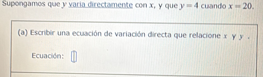 Supongamos que y varia directamente con x, y que y=4 cuando x=20. 
(a) Escribir una ecuación de variación directa que relacione χ γ y. 
Ecuación: