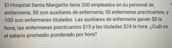 El Hospital Santa Margarita tiene 200 empleados en su personal de 
enfermería; 50 son auxiliares de enfermería; 50 enfermeras practicantes, y 
· 100 son enfermeras tituladas. Las auxiliares de enfermería ganan $8 la 
hora; las enfermeras practicantes $15 y las tituladas $24 la hora. ¿Cuál es 
el salario promedio ponderado por hora?