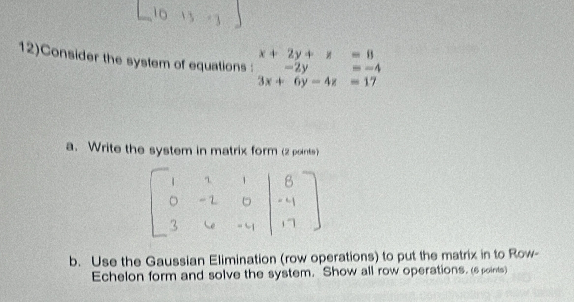 12)Consider the system of equations : beginarrayr x+2y+z=8 -2y=-4 3x+6y-4z=17endarray
a. Write the system in matrix form (2 points) 
b. Use the Gaussian Elimination (row operations) to put the matrix in to Row- 
Echelon form and solve the system. Show all row operations. (6 points)