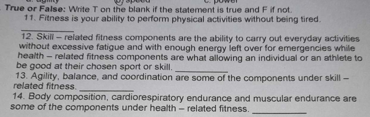 pyspeed c. power 
. True or False: Write T on the blank if the statement is true and F if not. 
11. Fitness is your ability to perform physical activities without being tired. 
_ 
12. Skill - related fitness components are the ability to carry out everyday activities 
without excessive fatigue and with enough energy left over for emergencies while 
health - related fitness components are what allowing an individual or an athlete to 
be good at their chosen sport or skill. 
_ 
13. Agility, balance, and coordination are some of the components under skill - 
related fitness._ 
14. Body composition, cardiorespiratory endurance and muscular endurance are 
some of the components under health - related fitness._