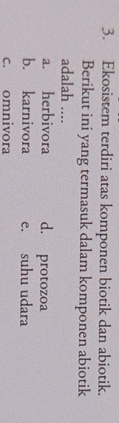 Ekosistem terdiri atas komponen biotik dan abiotik.
Berikut ini yang termasuk dalam komponen abiotik
adalah ....
a. herbivora d. protozoa
b. karnivora e. suhu udara
c. omnivora