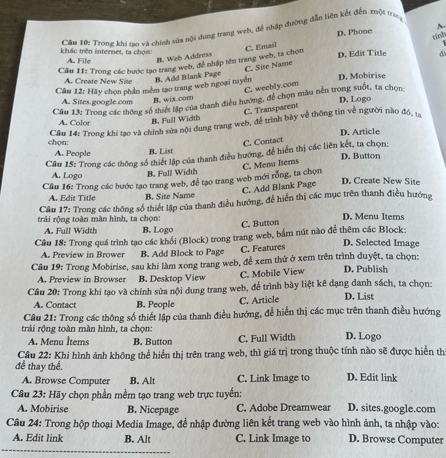D. Phone A.
Câu 10: Trong khi tao và chính sửa nội dung trang web, để nhập đường dẫn liên kết đến một trang
tính
khác trên internet, ta chọn:
di
C. Site Name 1
A. File
B. Web Address C. Email
Câu 11: Trong các bước tạo trang web, để nhập tên trang web, ta chọn D. Edit Title
A. Create New Site B. Add Blank Page D. Mobirise
Cầu 12: Hãy chọn phần mềm tạo trang web ngoại tuyến
C. weebly.com
A. Sites.google.com B. wix.com
D. Logo
Câu 13: Trong các thông số thiết lập của thanh điều hướng, để chọn màu nền trong suốt, ta chọn:
C. Transparent
A. Color
B. Full Width
Câu 14: Trong khi tạo và chinh sửa nội dung trang web, để trình bày về thông tin về người nào đó, ta
D. Article
chọn: C. Contact
A. People B. List
Câu 15: Trong các thông số thiết lập của thanh điều hướng, để hiển thị các liên kết, ta chọn:
D. Button
C. Menu Items
A. Logo B. Full Width
Câu 16: Trong các bước tạo trang web, để tạo trang web mới rỗng, ta chọn
C. Add Blank Page
D. Create New Site
A. Edit Title B. Site Name
Câu 17: Trong các thông số thiết lập của thanh điều hướng, để hiển thị các mục trên thanh điều hướng
trải rộng toàn màn hình, ta chọn: D. Menu Items
C. Button
A. Full Width B. Logo
Câu 18: Trong quá trình tạo các khối (Block) trong trang web, bấm nút nào để thêm các Block:
A. Preview in Brower B. Add Block to Page C. Features
D. Selected Image
Câu 19: Trong Mobirise, sau khi làm xong trang web, để xem thử ở xem trên trình duyệt, ta chọn:
A. Preview in Browser B. Desktop View C. Mobile View D. Publish
Câu 20: Trong khi tạo và chinh sửa nội dung trang web, để trình bày liệt kê dạng danh sách, ta chọn:
A. Contact B. People C. Article D. List
Câu 21: Trong các thông số thiết lập của thanh điều hướng, để hiển thị các mục trên thanh điều hướng
trải rộng toàn màn hình, ta chọn:
A. Menu İtems B. Button C. Full Width D. Logo
Câu 22: Khi hình ảnh không thể hiển thị trên trang web, thì giá trị trong thuộc tính nào sẽ được hiển thị
để thay thế.
A. Browse Computer B. Alt C. Link Image to D. Edit link
Câu 23: Hãy chọn phần mềm tạo trang web trực tuyến:
A. Mobirise B. Nicepage C. Adobe Dreamwear D. sites.google.com
Câu 24: Trong hộp thoại Media Image, để nhập đường liên kết trang web vào hình ảnh, ta nhập vào:
A. Edit link B. Alt C. Link Image to D. Browse Computer