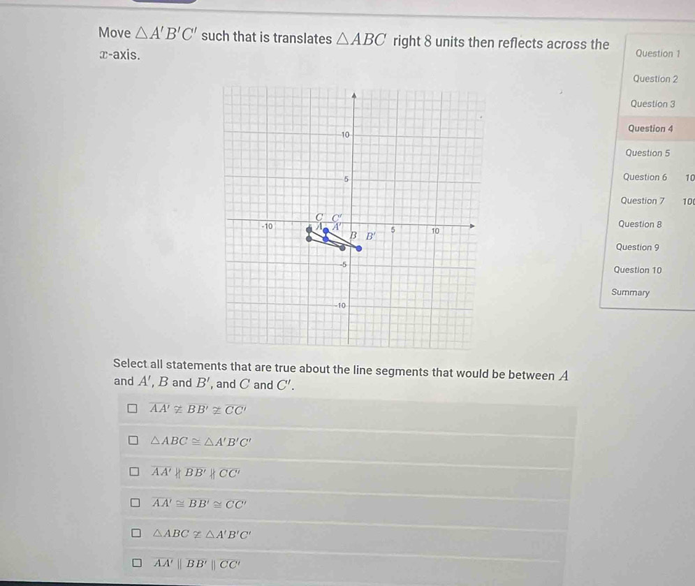 Move △ A'B'C' such that is translates △ ABC right 8 units then reflects across the Question 1
x-axis.
Question 2
Question 3
Question 4
Question 5
Question 6 10
Question 7 10
Question 8
Question 9
Question 10
Summary
Select all statements that are true about the line segments that would be between A
and A' Band B' , and C and C'.
overline AA'≌ overline BB'≌ overline CC'
△ ABC≌ △ A'B'C'
overline AA' |overline BB'||overline CC'
overline AA'≌ overline BB'≌ overline CC'
△ ABCnot ≌ △ A'B'C'
overline AA'||overline BB'||overline CC'