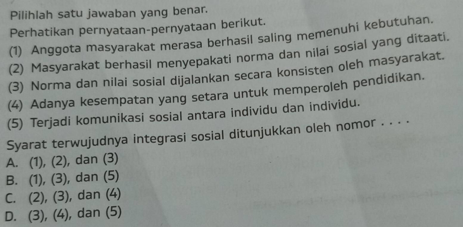 Pilihlah satu jawaban yang benar.
Perhatikan pernyataan-pernyataan berikut.
(1) Anggota masyarakat merasa berhasil saling memenuhi kebutuhan.
(2) Masyarakat berhasil menyepakati norma dan nilai sosial yang ditaati.
(3) Norma dan nilai sosial dijalankan secara konsisten oleh masyarakat.
(4) Adanya kesempatan yang setara untuk memperoleh pendidikan.
(5) Terjadi komunikasi sosial antara individu dan individu.
Syarat terwujudnya integrasi sosial ditunjukkan oleh nomor . . . .
A. (1), (2), dan (3)
B. (1), (3), dan (5)
C. (2), (3), dan (4)
D. (3), (4), dan (5)