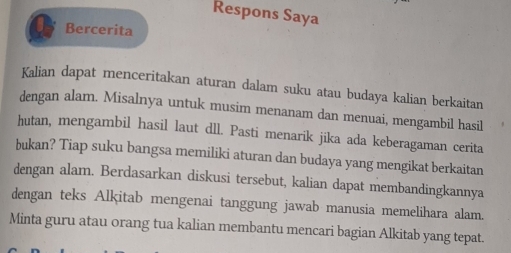 Respons Saya 
Bercerita 
Kalian dapat menceritakan aturan dalam suku atau budaya kalian berkaitan 
dengan alam. Misalnya untuk musim menanam dan menuai, mengambil hasil 
hutan, mengambil hasil laut dll. Pasti menarik jika ada keberagaman cerita 
bukan? Tiap suku bangsa memiliki aturan dan budaya yang mengikat berkaitan 
dengan alam. Berdasarkan diskusi tersebut, kalian dapat membandingkannya 
dengan teks Alkitab mengenai tanggung jawab manusia memelihara alam. 
Minta guru atau orang tua kalian membantu mencari bagian Alkitab yang tepat.