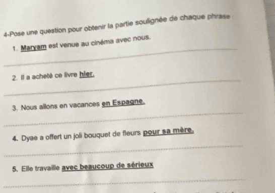 4-Pose une question pour obtenir la partie soulignée de chaque phrase 
_ 
1. Maryam est venue au cinéma avec nous. 
_ 
2. Il a acheté ce livre hier. 
_ 
3. Nous allons en vacances en Espagne. 
_ 
4. Dyae a offert un joli bouquet de fleurs pour sa mère. 
5. Elle travaille avec beaucoup de sérieux 
_