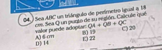 al
B
04. Sea ABC un triángulo de perímetro igual a 18
cm. Sea Q un punto de su región. Calcule qué
valor puede adoptar: QA+QB+QC
A) 6 cm B) 19 C) 20
E) 22
D) 14