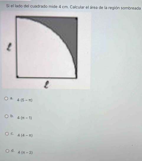 Si el lado del cuadrado mide 4 cm. Calcular el área de la región sombreada
a. 4(5-π )
b. 4(π -1)
C. 4(4-π )
d.
4(π -2)