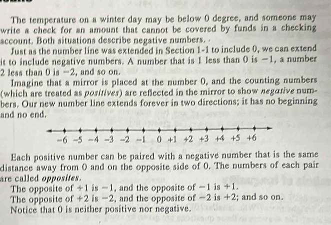 The temperature on a winter day may be below 0 degree, and someone may 
write a check for an amount that cannot be covered by funds in a checking 
account. Both situations describe negative numbers. . 
Just as the number line was extended in Section 1-1 to include 0, we can extend 
it to include negative numbers. A number that is 1 less than 0 is −1, a number
2 less than 0 is -2, and so on. 
Imagine that a mirror is placed at the number 0, and the counting numbers 
(which are treated as positives) are reflected in the mirror to show negative num- 
bers. Our new number line extends forever in two directions; it has no beginning 
and no end. 
Each positive number can be paired with a negative number that is the same 
distance away from 0 and on the opposite side of 0. The numbers of each pair 
are called opposites. 
The opposite of +1 is -1, and the opposite of -1 is +1. 
The opposite of +2 is -2, and the opposite of -2 is +2; and so on. 
Notice that 0 is neither positive nor negative.