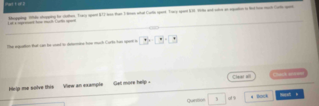 Shopping While shopping for clothes, Tracy spent $72 less than 3 times what Curtis spent. Tracy spent $30. Write and solve an equation to firt how much Curtis spent 
Let x represent how much Curtis spent 
The equation that can be used to determine how much Curtis has spent is □ x-□ =□
Help me solve this View an example Get more help - Clear all Check answer 
Question . 3 | of 9 4 Back Next