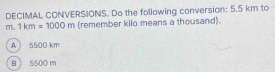 DECIMAL CONVERSIONS. Do the following conversion: 5.5 km to
m. 1km=1000m (remember kilo means a thousand).
A 5500 km
B 5500 m