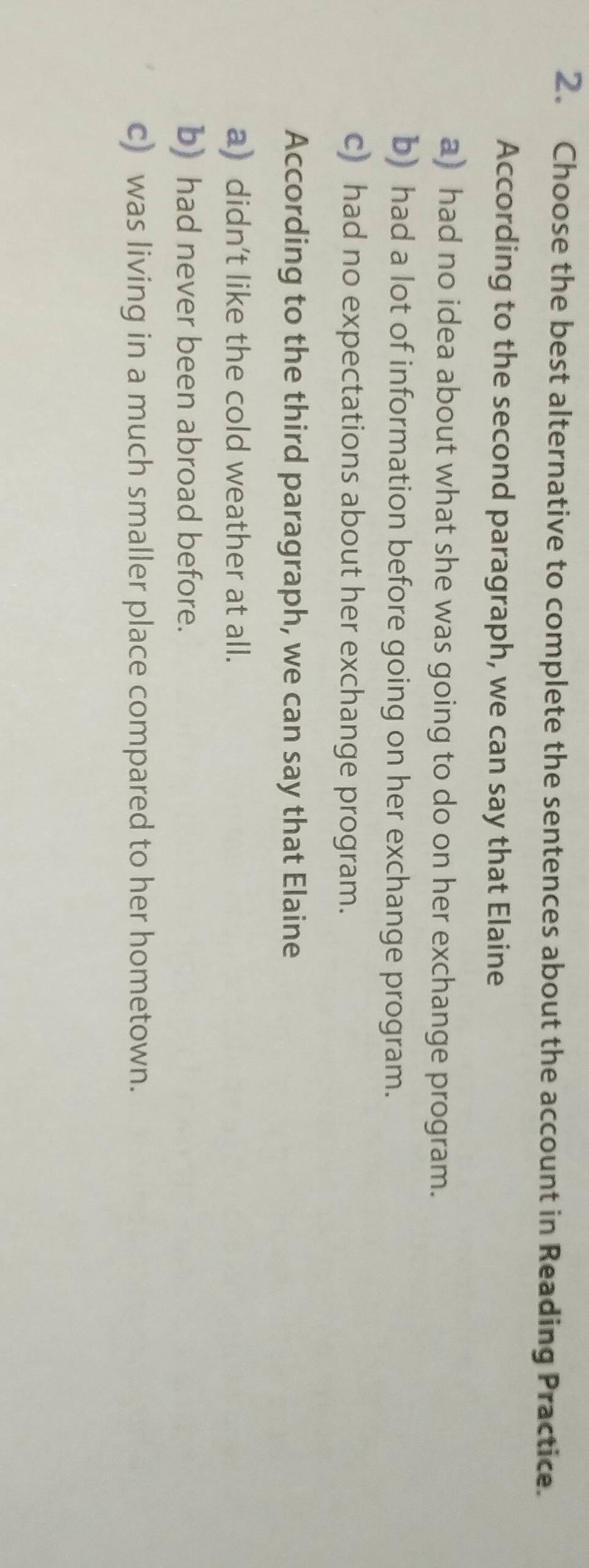 Choose the best alternative to complete the sentences about the account in Reading Practice.
According to the second paragraph, we can say that Elaine
a) had no idea about what she was going to do on her exchange program.
b) had a lot of information before going on her exchange program.
c) had no expectations about her exchange program.
According to the third paragraph, we can say that Elaine
a) didn't like the cold weather at all.
b) had never been abroad before.
c) was living in a much smaller place compared to her hometown.