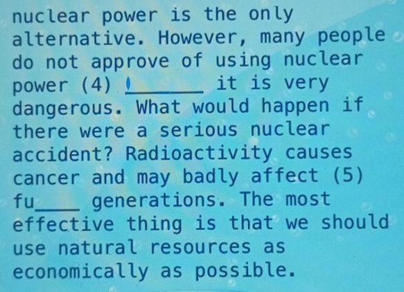 nuclear power is the only 
alternative. However, many people 
do not approve of using nuclear 
power (4) _it is very 
dangerous. What would happen if 
there were a serious nuclear 
accident? Radioactivity causes 
cancer and may badly affect (5) 
fu_ generations. The most 
effective thing is that we should 
use natural resources as 
economically as possible.