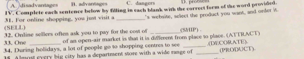 A. )disadvantages B. advantages C. dangers D. problém
IV. Complete each sentence below by filling in each blank with the correct form of the word provided.
31. For online shopping, you just visit a_
's website, select the product you want, and order it.
(SELL)
32. Online sellers often ask you to pay for the cost of (SHIP).
33. One of an open-air market is that it is different from place to place. (ATTRACT)
34. During holidays, a lot of people go to shopping centres to see _.(DECORATE).
35. Almost every big city has a department store with a wide range of _(PRODUCT).