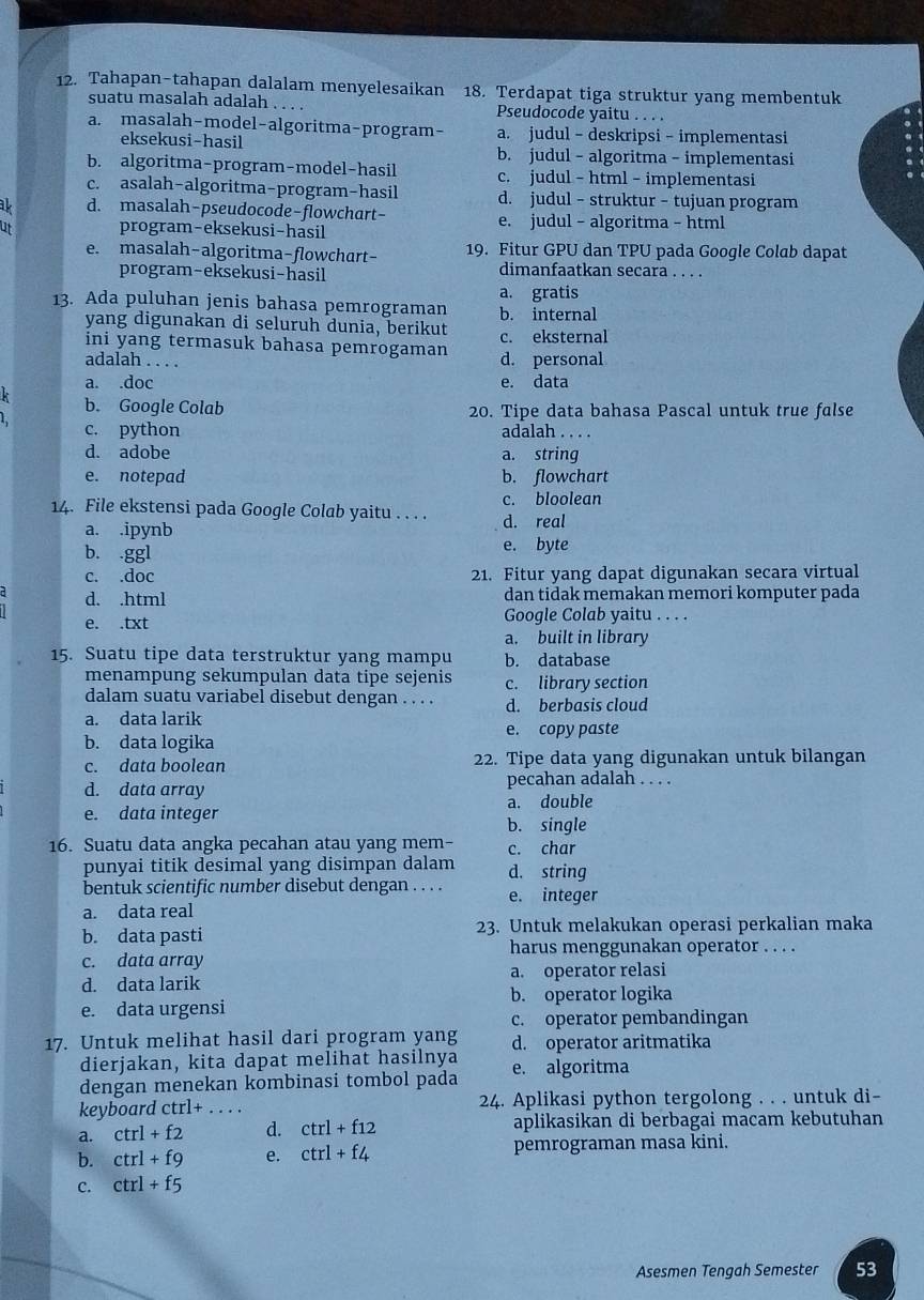 Tahapan-tahapan dalalam menyelesaikan 18. Terdapat tiga struktur yang membentuk
suatu masalah adalah . . . . Pseudocode yaitu . . . .
a. masalah-model-algoritma-program- a. judul - deskripsi - implementasi
eksekusi-hasil b. judul - algoritma - implementasi
b. algoritma-program-model-hasil c. judul - html - implementasi
c. asalah-algoritma-program-hasil d. judul - struktur - tujuan program
ak d. masalah-pseudocode-flowchart-
ut program-eksekusi-hasil e. judul - algoritma - html
e. masalah-algoritma-flowchart- 19. Fitur GPU dan TPU pada Google Colab dapat
program-eksekusi-hasil dimanfaatkan secara . . . .
a. gratis
13. Ada puluhan jenis bahasa pemrograman b. internal
yang digunakan di seluruh dunia, berikut c. eksternal
ini yang termasuk bahasa pemrogaman d. personal
adalah . . . .
a. .doc e. data
b. Google Colab 20. Tipe data bahasa Pascal untuk true false
c. python adalah . . . .
d. adobe a. string
e. notepad b. flowchart
14. File ekstensi pada Google Colab yaitu . . . . c. bloolean
a. .ipynb d. real
b. .ggl e. byte
c. .doc 21. Fitur yang dapat digunakan secara virtual
d. .html dan tidak memakan memori komputer pada
e. .txt Google Colab yaitu . . . .
a. built in library
15. Suatu tipe data terstruktur yang mampu b. database
menampung sekumpulan data tipe sejenis c. library section
dalam suatu variabel disebut dengan . . . . d. berbasis cloud
a. data larik
b. data logika e. copy paste
c. data boolean 22. Tipe data yang digunakan untuk bilangan
d. data array pecahan adalah . . . .
e. data integer a. double
b. single
16. Suatu data angka pecahan atau yang mem- c. char
punyai titik desimal yang disimpan dalam d. string
bentuk scientific number disebut dengan . . . . e. integer
a. data real
b. data pasti 23. Untuk melakukan operasi perkalian maka
harus menggunakan operator . . . .
c. data array
d. data larik a. operator relasi
b. operator logika
e. data urgensi
c. operator pembandingan
17. Untuk melihat hasil dari program yang d. operator aritmatika
dierjakan, kita dapat melihat hasilnya
dengan menekan kombinasi tombol pada e. algoritma
keyboard ctrl+ . . . . 24. Aplikasi python tergolong . . . untuk di-
a. ctrl+f2 d. ctrl+f12 aplikasikan di berbagai macam kebutuhan
b. ctrl+f9 e. ctrl+f4 pemrograman masa kini.
c. ctrl+f5
Asesmen Tengah Semester 53