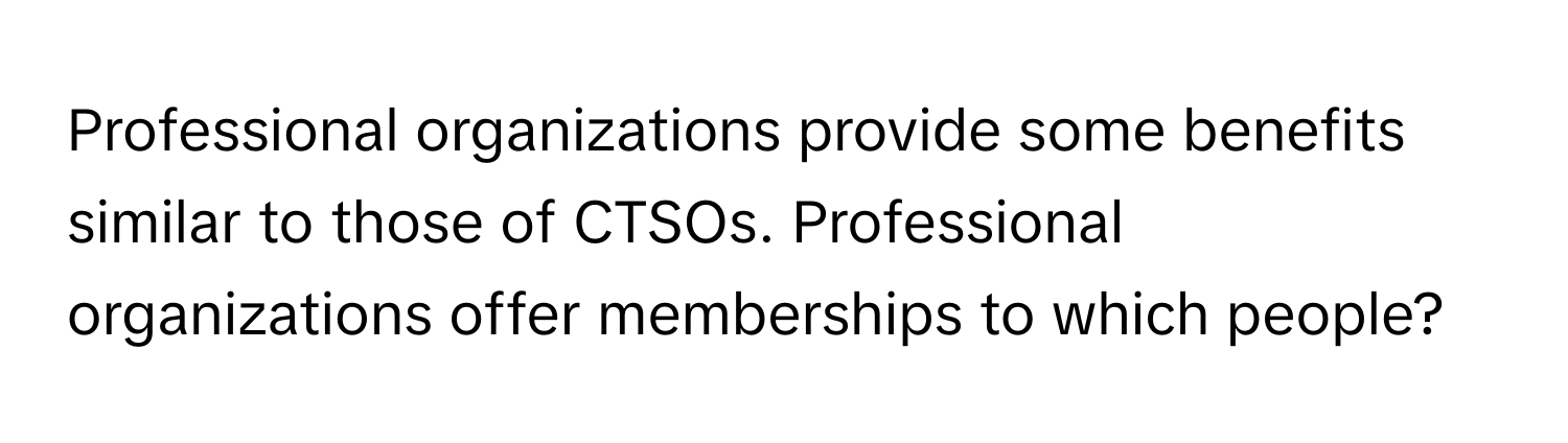 Professional organizations provide some benefits similar to those of CTSOs. Professional organizations offer memberships to which people?