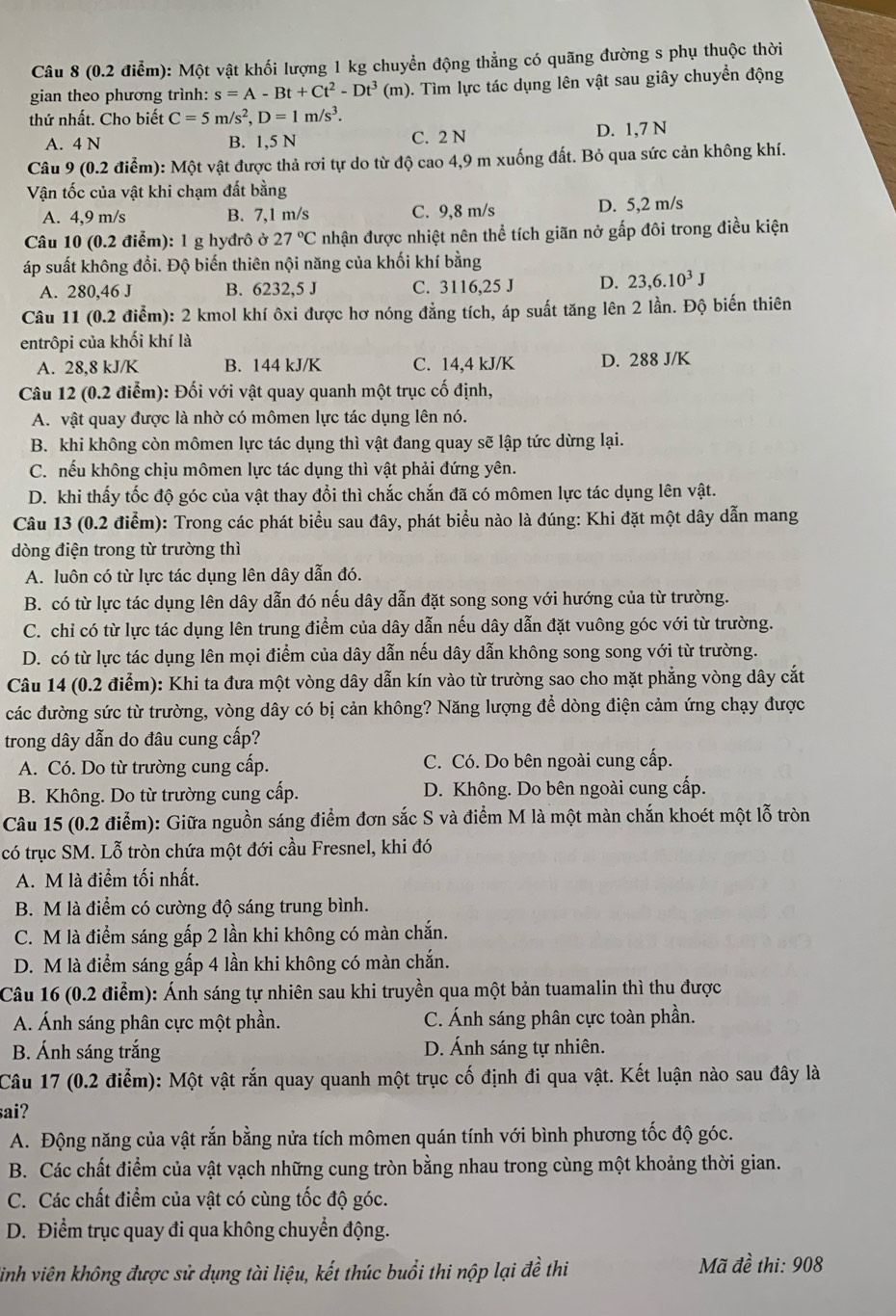 Một vật khối lượng 1 kg chuyển động thẳng có quãng đường s phụ thuộc thời
gian theo phương trình: s=A-Bt+Ct^2-Dt^3(m) 0. Tìm lực tác dụng lên vật sau giây chuyển động
thứ nhất. Cho biết C=5m/s^2,D=1m/s^3.
A. 4 N B. 1,5 N C. 2 N D. 1,7 N
Câu 9 (0.2 điểm): Một vật được thả rơi tự do từ độ cao 4,9 m xuống đất. Bỏ qua sức cản không khí.
Vận tốc của vật khi chạm đất bằng
A. 4,9 m/s B. 7,1 m/s C. 9,8 m/s D. 5,2 m/s
Câu 10 (0.2 điểm): l g hyđrô ở 27°C nhận được nhiệt nên thể tích giãn nở gấp đôi trong điều kiện
áp suất không đổi. Độ biến thiên nội năng của khối khí bằng
A. 280,46 J B. 6232,5 J C. 3116,25 J D. 23,6.10^3J
Câu 11 (0.2 điểm): 2 kmol khí ôxi được hơ nóng đẳng tích, áp suất tăng lên 2 lần. Độ biến thiên
entrôpi của khối khí là
A. 28,8 kJ/K B. 144 kJ/K C. 14,4 kJ/K D. 288 J/K
Câu 12 (0.2 điểm): Đối với vật quay quanh một trục cố định,
A. vật quay được là nhờ có mômen lực tác dụng lên nó.
B. khi không còn mômen lực tác dụng thì vật đang quay sẽ lập tức dừng lại.
C. nếu không chịu mômen lực tác dụng thì vật phải đứng yên.
D. khi thấy tốc độ góc của vật thay đổi thì chắc chắn đã có mômen lực tác dụng lên vật.
Câu 13 (0.2 điểm): Trong các phát biểu sau đây, phát biểu nào là đúng: Khi đặt một dây dẫn mang
dòng điện trong từ trường thì
A. luôn có từ lực tác dụng lên dây dẫn đó.
B. có từ lực tác dụng lên dây dẫn đó nếu dây dẫn đặt song song với hướng của từ trường.
C. chỉ có từ lực tác dụng lên trung điểm của dây dẫn nếu dây dẫn đặt vuông góc với từ trường.
D. có từ lực tác dụng lên mọi điểm của dây dẫn nếu dây dẫn không song song với từ trường.
Câu 14 (0.2 điểm): Khi ta đưa một vòng dây dẫn kín vào từ trường sao cho mặt phẳng vòng dây cắt
các đường sức từ trường, vòng dây có bị cản không? Năng lượng để dòng điện cảm ứng chạy được
trong dây dẫn do đâu cung cấp?
A. Có. Do từ trường cung cấp. C. Có. Do bên ngoài cung cấp.
B. Không. Do từ trường cung cấp. D. Không. Do bên ngoài cung cấp.
Câu 15 (0.2 điểm): Giữa nguồn sáng điểm đơn sắc S và điểm M là một màn chắn khoét một lỗ tròn
có trục SM. Lỗ tròn chứa một đới cầu Fresnel, khi đó
A. M là điểm tối nhất.
B. M là điểm có cường độ sáng trung bình.
C. M là điểm sáng gấp 2 lần khi không có màn chắn.
D. M là điểm sáng gấp 4 lần khi không có màn chắn.
Câu 16 (0.2 điểm): Ánh sáng tự nhiên sau khi truyền qua một bản tuamalin thì thu được
A. Ánh sáng phân cực một phần. C. Ánh sáng phân cực toàn phần.
B. Ánh sáng trắng D. Ánh sáng tự nhiên.
Câu 17 (0.2 điểm): Một vật rắn quay quanh một trục cố định đi qua vật. Kết luận nào sau đây là
sai?
A. Động năng của vật rắn bằng nửa tích mômen quán tính với bình phương tốc độ góc.
B. Các chất điểm của vật vạch những cung tròn bằng nhau trong cùng một khoảng thời gian.
C. Các chất điểm của vật có cùng tốc độ góc.
D. Điểm trục quay đi qua không chuyển động.
sinh viên không được sử dụng tài liệu, kết thúc buổi thi nộp lại đề thi  Mã đề thi: 908