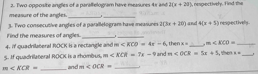 Two opposite angles of a parallelogram have measures 4x and 2(x+20) , respectively. Find the 
measure of the angles._ 
_, 
3. Two consecutive angles of a parallelogram have measures 2(3x+20) and 4(x+5) respectively. 
Find the measures of angles. _,_ 
4. If quadrilateral ROCK is a rectangle and m , then x= _. m _ 
5. If quadrilateral ROCK is a rhombus, m and m , then x= _
m and m .