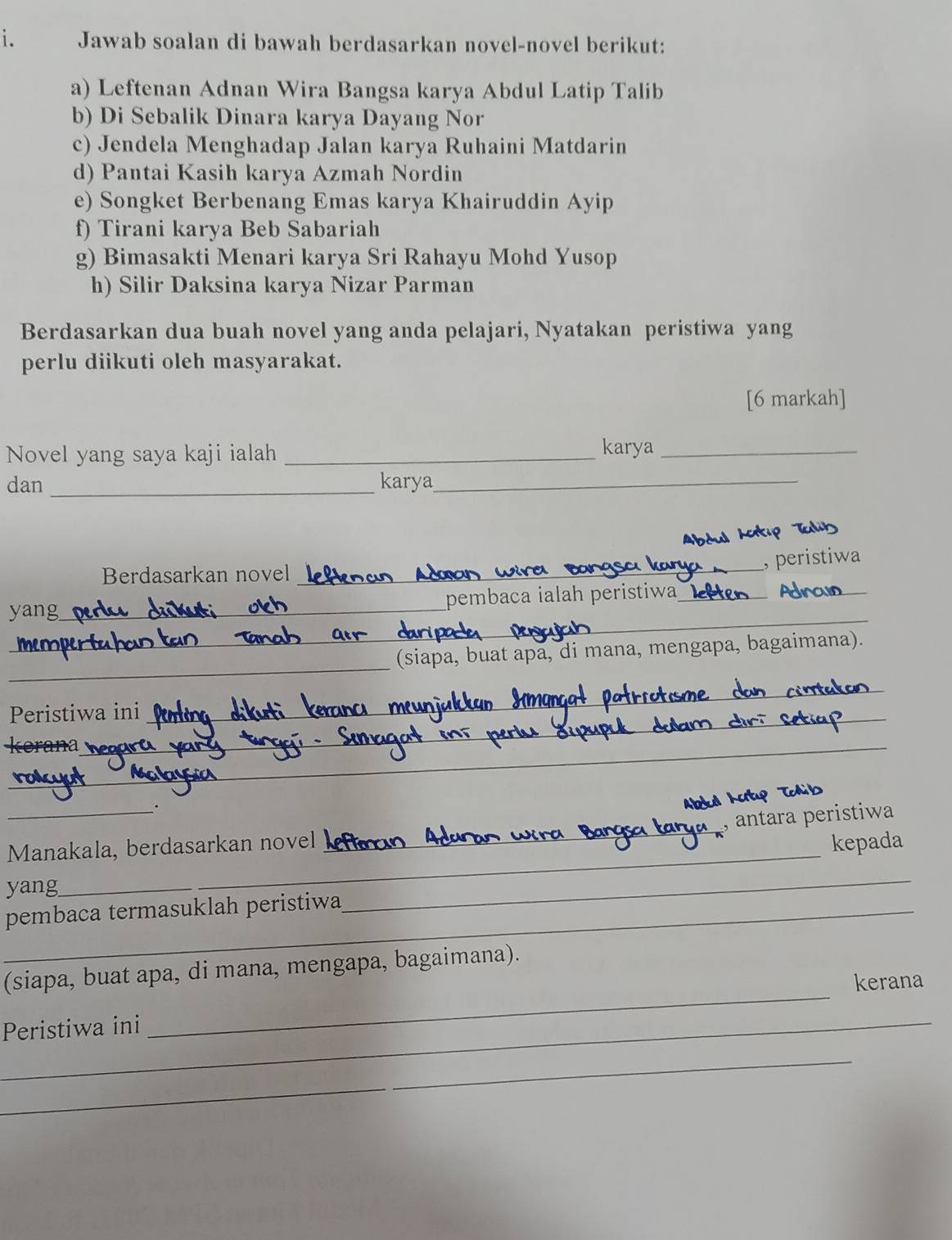 Jawab soalan di bawah berdasarkan novel-novel berikut: 
a) Leftenan Adnan Wira Bangsa karya Abdul Latip Talib 
b) Di Sebalik Dinara karya Dayang Nor 
c) Jendela Menghadap Jalan karya Ruhaini Matdarin 
d) Pantai Kasih karya Azmah Nordin 
e) Songket Berbenang Emas karya Khairuddin Ayip 
f) Tirani karya Beb Sabariah 
g) Bimasakti Menari karya Sri Rahayu Mohd Yusop 
h) Silir Daksina karya Nizar Parman 
Berdasarkan dua buah novel yang anda pelajari, Nyatakan peristiwa yang 
perlu diikuti oleh masyarakat. 
[6 markah] 
Novel yang saya kaji ialah _karya_ 
dan_ karya_ 
,peristiwa 
Berdasarkan novel 
_ 
yang__ pembaca ialah peristiwa_ Ad_ 
_ 
_ 
_ 
(siapa, buat apa, di mana, mengapa, bagaimana). 
Peristiwa ini 
_ 
_ 
K a 
_ 
_ 
_ 
_. 
_ 
ântara peristiwa 
Manakala, berdasarkan novel kepada 
yang 
_ 
pembaca termasuklah peristiwa 
_ 
(siapa, buat apa, di mana, mengapa, bagaimana). 
_ 
Peristiwa ini_ kerana 
_