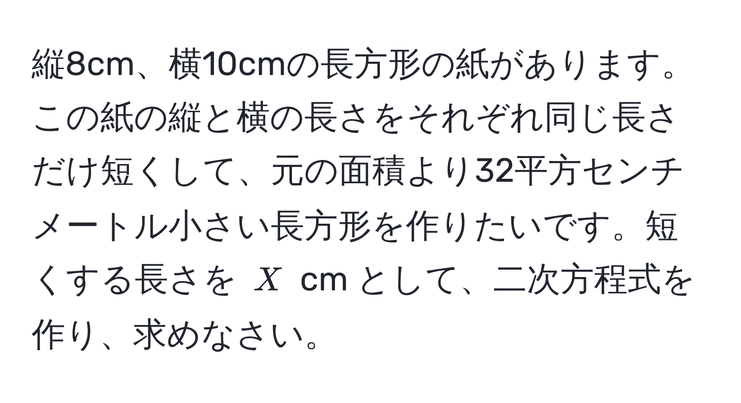 縦8cm、横10cmの長方形の紙があります。この紙の縦と横の長さをそれぞれ同じ長さだけ短くして、元の面積より32平方センチメートル小さい長方形を作りたいです。短くする長さを ( X ) cm として、二次方程式を作り、求めなさい。