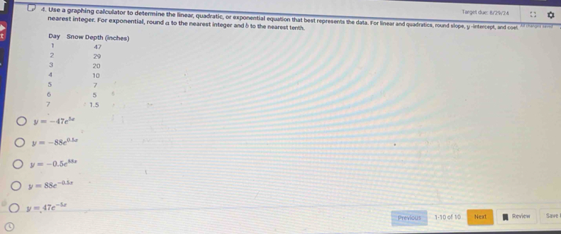 Target due: 8/29/24 
4. Use a graphing calculator to determine the linear, quadratic, or exponential equation that best represents the data. For linear and quadratics, round slope, y -intercept, and coel 
nearest integer. For exponential, round a to the nearest integer and δ to the nearest tenth. 
Day Snow Depth (inches) 
1 47
2 29
3 20
10
5 7
6 5
7 1.5
y=-47e^(5x)
y=-88e^(0.5x)
y=-0.5e^(88x)
y=88e^(-0.5x)
y=47e^(-5x) Save 
Previous 1-10 of 10 Next Review