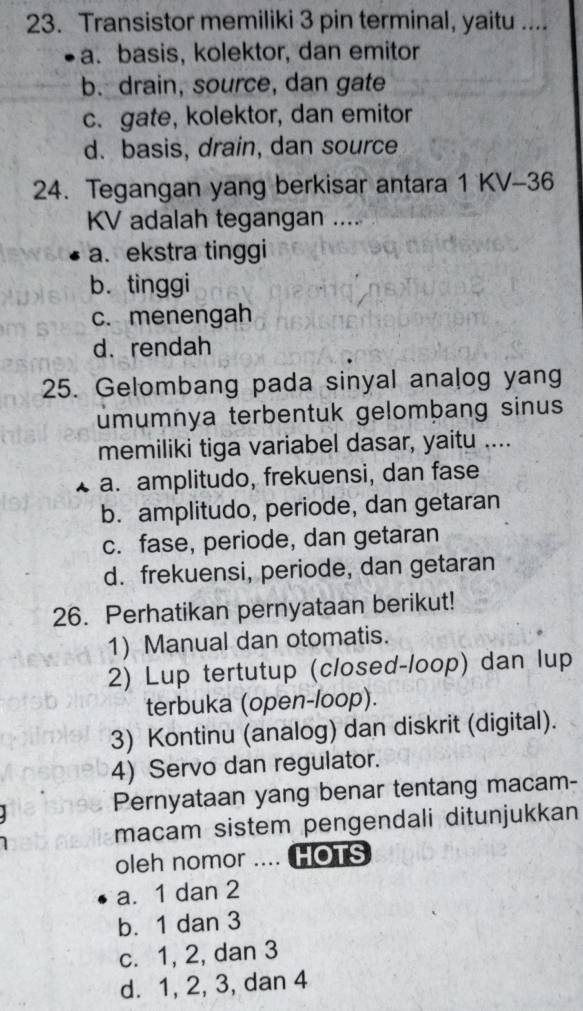 Transistor memiliki 3 pin terminal, yaitu ....
a. basis, kolektor, dan emitor
b. drain, source, dan gate
c. gate, kolektor, dan emitor
d. basis, drain, dan source
24. Tegangan yang berkisar antara 1 KV-36
KV adalah tegangan ....
a. ekstra tinggi
b. tinggi
c. menengah
d. rendah
25. Gelombang pada sinyal analog yang
umumnya terbentuk gelomþang sinus
memiliki tiga variabel dasar, yaitu ....
a. amplitudo, frekuensi, dan fase
b. amplitudo, periode, dan getaran
c. fase, periode, dan getaran
d. frekuensi, periode, dan getaran
26. Perhatikan pernyataan berikut!
1) Manual dan otomatis.
2) Lup tertutup (closed-loop) dan lup
terbuka (open-loop).
3) Kontinu (analog) dan diskrit (digital).
4) Servo dan regulator.
Pernyataan yang benar tentang macam-
macam sistem pengendali ditunjukkan
oleh nomor .... HOTS
a. 1 dan 2
b. 1 dan 3
c. 1, 2, dan 3
d. 1, 2, 3, dan 4