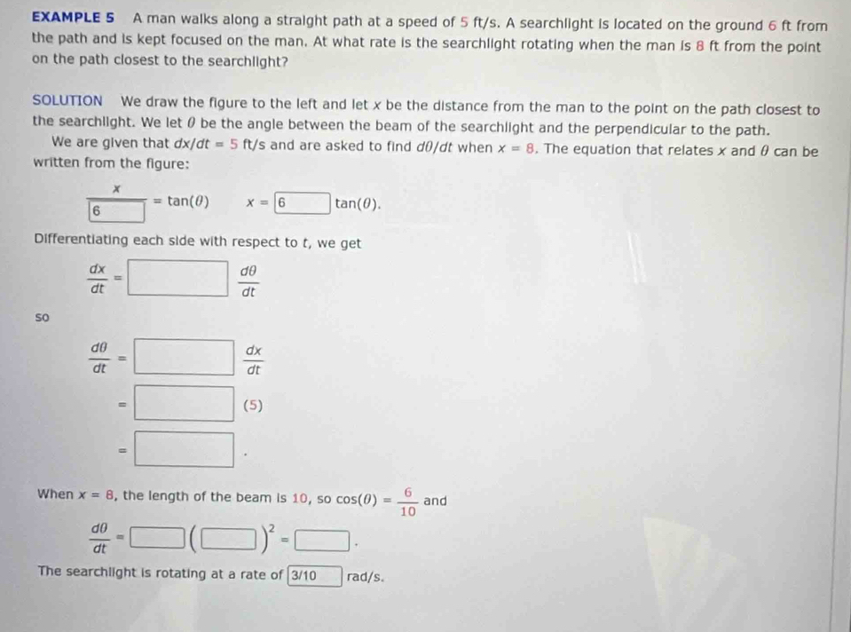 EXAMPLE 5 A man walks along a straight path at a speed of 5 ft/s. A searchlight is located on the ground 6 ft from 
the path and is kept focused on the man. At what rate is the searchlight rotating when the man is 8 ft from the point 
on the path closest to the searchlight? 
SOLUTION We draw the figure to the left and let x be the distance from the man to the point on the path closest to 
the searchlight. We let θ be the angle between the beam of the searchlight and the perpendicular to the path. 
We are given that dx/dt=5ft/ and are asked to find d0/dt when x=8. The equation that relates x and θ can be 
written from the figure:
 x/6 =tan (θ ) x=6tan (θ ). 
Differentiating each side with respect to t, we get
 dx/dt =□  dθ /dt 
so
 dθ /dt =□  dx/dt 
=□ (5)
=□. 
When x=8 , the length of the beam is 10 10, socos (θ )= 6/10  and
 dθ /dt =□ (□ )^2=□ ·
The searchlight is rotating at a rate of 3/10 rad/s.