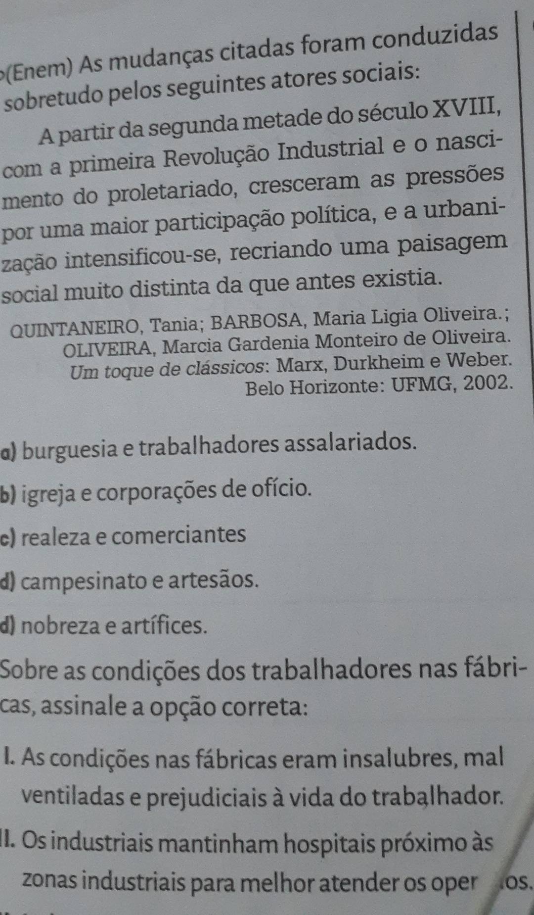 (Enem) As mudanças citadas foram conduzidas
sobretudo pelos seguintes atores sociais:
A partir da segunda metade do século XVIII,
com a primeira Revolução Industrial e o nasci-
mento do proletariado, cresceram as pressões
por uma maior participação política, e a urbani-
iiação intensificou-se, recriando uma paisagem
social muito distinta da que antes existia.
QUINTANEIRO, Tania; BARBOSA, Maria Ligia Oliveira.;
OLIVEIRA, Marcia Gardenia Monteiro de Oliveira.
Um toque de clássicos: Marx, Durkheim e Weber.
Belo Horizonte: UFMG, 2002.
@) burguesia e trabalhadores assalariados.
b) igreja e corporações de ofício.
c) realeza e comerciantes
d) campesinato e artesãos.
d) nobreza e artífices.
Sobre as condições dos trabalhadores nas fábri-
cas, assinale a opção correta:
I. As condições nas fábricas eram insalubres, mal
ventiladas e prejudiciais à vida do trabąlhador.
II. Os industriais mantinham hospitais próximo às
zonas industriais para melhor atender os oper os.