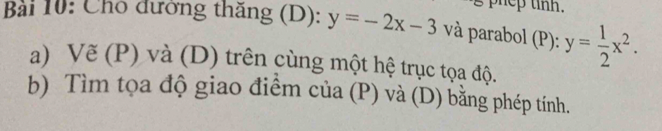 phep tinh.
Bài 10: Cho đường thăng (D): y=-2x-3 và parabol (P): y= 1/2 x^2. 
a) Vẽ (P) và (D) trên cùng một hệ trục tọa độ.
b) Tìm tọa độ giao điểm của (P) và (D) bằng phép tính.