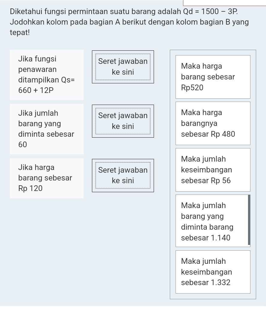 Diketahui fungsi permintaan suatu barang adalah Qd=1500-3P. 
Jodohkan kolom pada bagian A berikut dengan kolom bagian B yang 
tepat! 
Jika fungsi Seret jawaban 
penawaran ke sini 
Maka harga 
ditampilkan Qs= barang sebesar
660+12P
Rp520
Jika jumlah Seret jawaban Maka harga 
barang yang ke sini barangnya 
diminta sebesar sebesar Rp 480
60
Maka jumlah 
Jika harga Seret jawaban keseimbangan 
barang sebesar ke sini sebesar Rp 56
Rp 120
Maka jumlah 
barang yang 
diminta barang 
sebesar 1.140
Maka jumlah 
keseimbangan 
sebesar 1.332