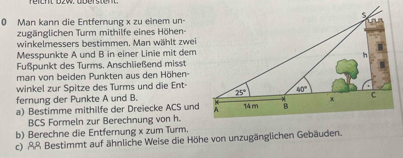 reicht b2w. überstent.
0 Man kann die Entfernung x zu einem un-
zugänglichen Turm mithilfe eines Höhen-
winkelmessers bestimmen. Man wählt zwei
Messpunkte A und B in einer Linie mit dem
Fußpunkt des Turms. Anschließend misst
man von beiden Punkten aus den Höhen-
winkel zur Spitze des Turms und die Ent-
fernung der Punkte A und B.
a) Bestimme mithilfe der Dreiecke ACS und
BCS Formeln zur Berechnung von h.
b) Berechne die Entfernung x zum Turm.
c) &ß Bestimmt auf ähnliche Weise die Höhe von unzugänglichen Gebäuden.