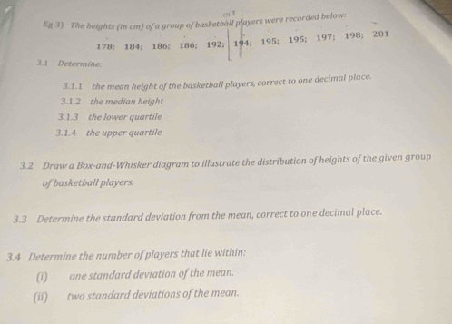 Eg 3) The heights (in cm) of a group of basketball players were recorded below:
178; 184; 186; 186; 192; 194; 195; 195; 197; 198; 201
3.1 Determine: 
3.1.1 the mean height of the basketball players, correct to one decimal place. 
3.1.2 the median height 
3.1.3 the lower quartile 
3.1.4 the upper quartile 
3.2 Draw a Box-and-Whisker diagram to illustrate the distribution of heights of the given group 
of basketball players. 
3.3 Determine the standard deviation from the mean, correct to one decimal place. 
3.4 Determine the number of players that lie within: 
(1) one standard deviation of the mean. 
(ii) two standard deviations of the mean.