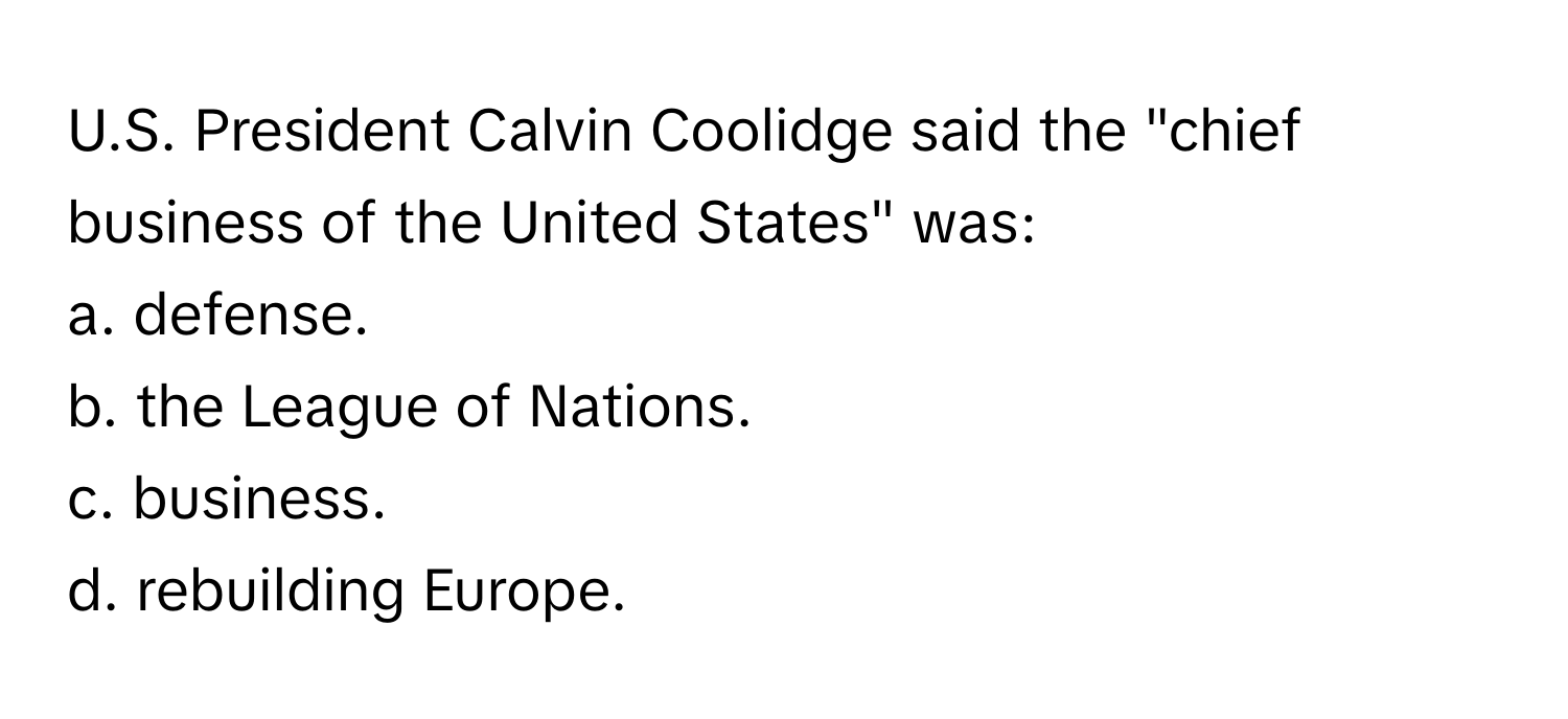 President Calvin Coolidge said the "chief business of the United States" was:

a. defense.
b. the League of Nations.
c. business.
d. rebuilding Europe.